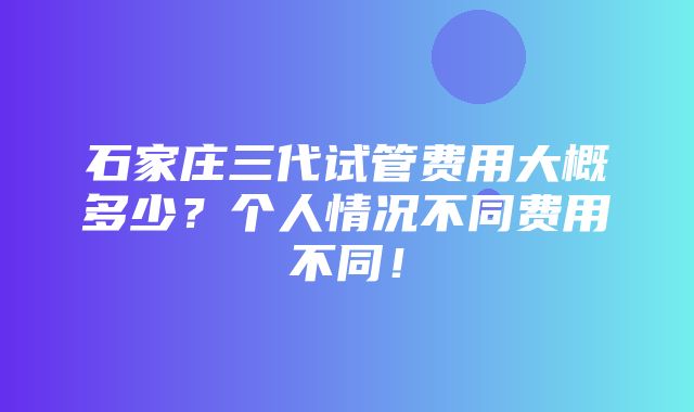 石家庄三代试管费用大概多少？个人情况不同费用不同！