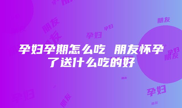 孕妇孕期怎么吃 朋友怀孕了送什么吃的好