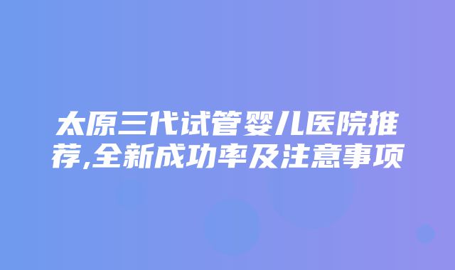 太原三代试管婴儿医院推荐,全新成功率及注意事项