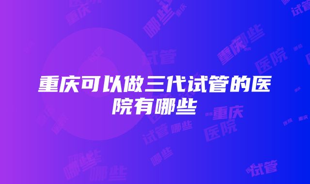 重庆可以做三代试管的医院有哪些