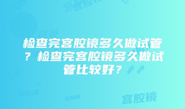 检查完宫腔镜多久做试管？检查完宫腔镜多久做试管比较好？