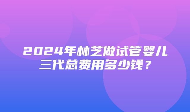 2024年林芝做试管婴儿三代总费用多少钱？