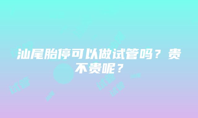 汕尾胎停可以做试管吗？贵不贵呢？