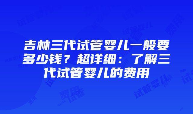 吉林三代试管婴儿一般要多少钱？超详细：了解三代试管婴儿的费用