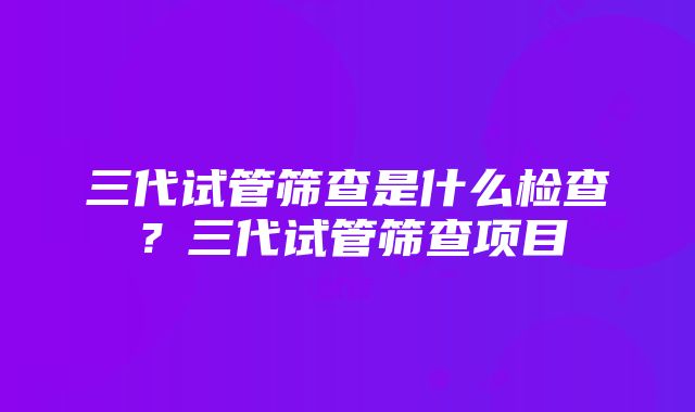 三代试管筛查是什么检查？三代试管筛查项目