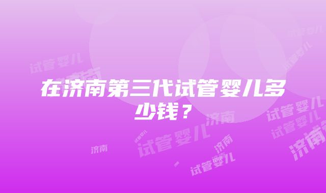 在济南第三代试管婴儿多少钱？