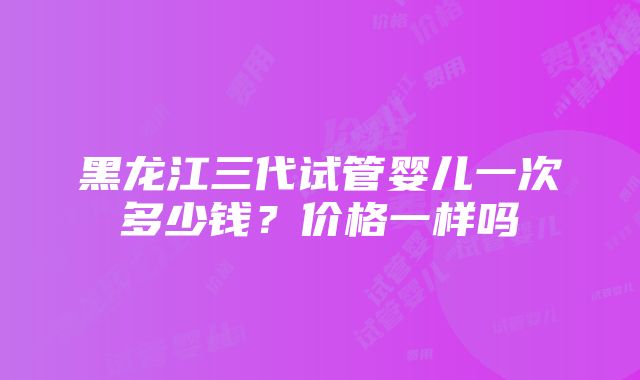 黑龙江三代试管婴儿一次多少钱？价格一样吗