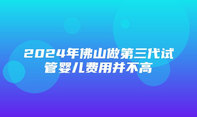 2024年佛山做第三代试管婴儿费用并不高