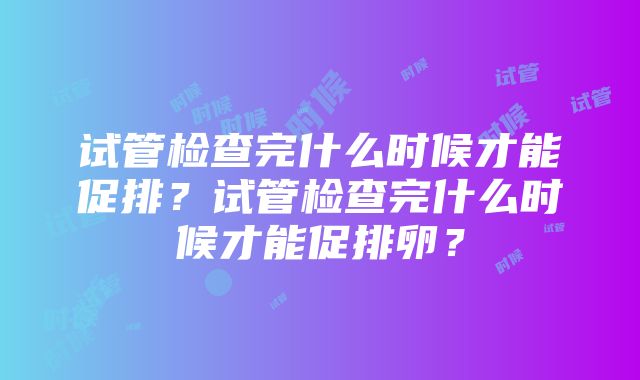 试管检查完什么时候才能促排？试管检查完什么时候才能促排卵？