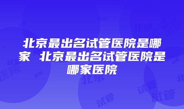 北京最出名试管医院是哪家 北京最出名试管医院是哪家医院