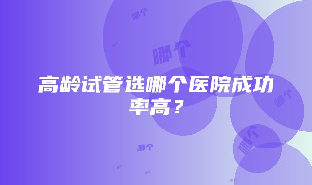 高龄试管选哪个医院成功率高？