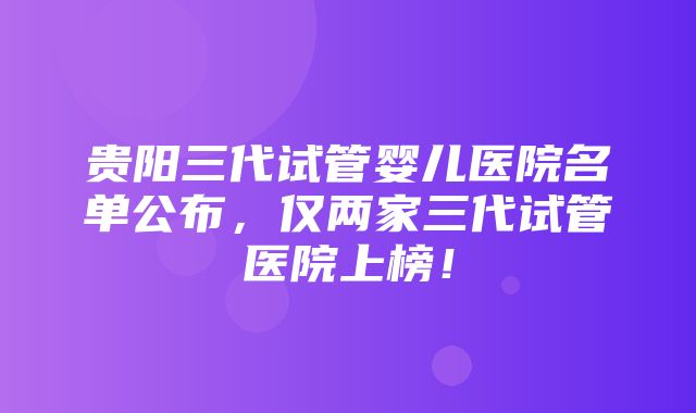 贵阳三代试管婴儿医院名单公布，仅两家三代试管医院上榜！