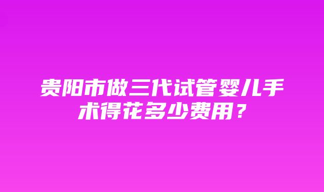 贵阳市做三代试管婴儿手术得花多少费用？