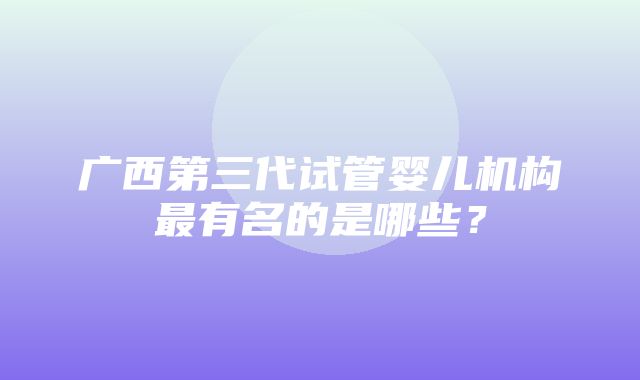 广西第三代试管婴儿机构最有名的是哪些？