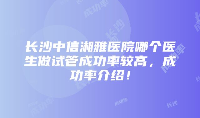 长沙中信湘雅医院哪个医生做试管成功率较高，成功率介绍！