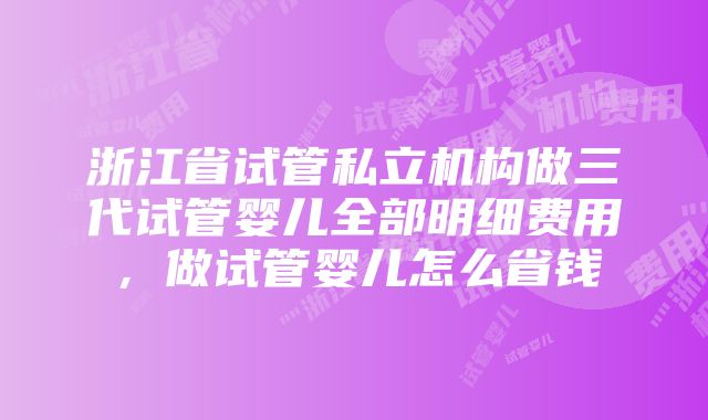 浙江省试管私立机构做三代试管婴儿全部明细费用，做试管婴儿怎么省钱