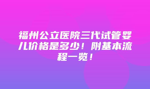 福州公立医院三代试管婴儿价格是多少！附基本流程一览！