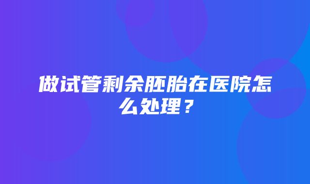 做试管剩余胚胎在医院怎么处理？