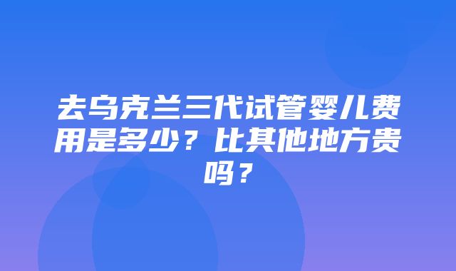 去乌克兰三代试管婴儿费用是多少？比其他地方贵吗？