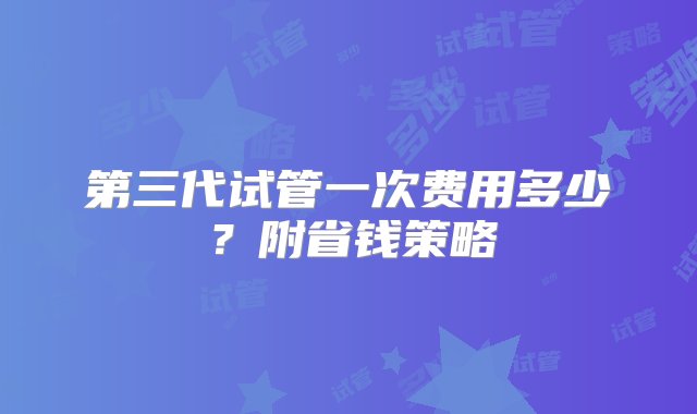 第三代试管一次费用多少？附省钱策略