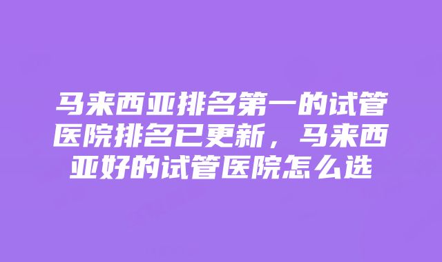 马来西亚排名第一的试管医院排名已更新，马来西亚好的试管医院怎么选