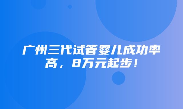 广州三代试管婴儿成功率高，8万元起步！