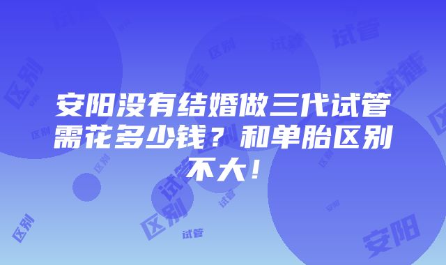 安阳没有结婚做三代试管需花多少钱？和单胎区别不大！