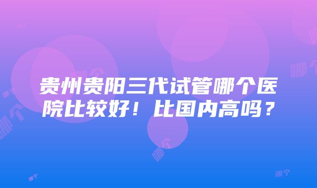 贵州贵阳三代试管哪个医院比较好！比国内高吗？