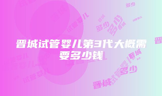 晋城试管婴儿第3代大概需要多少钱