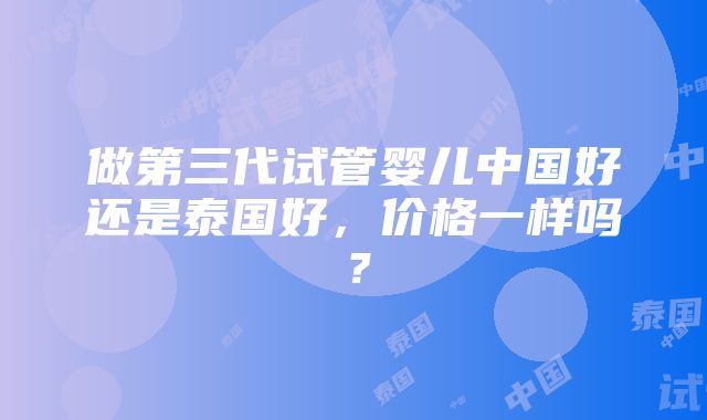 做第三代试管婴儿中国好还是泰国好，价格一样吗？