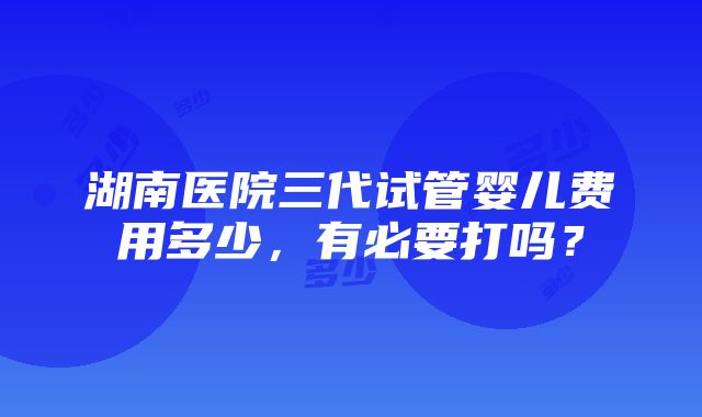 湖南医院三代试管婴儿费用多少，有必要打吗？