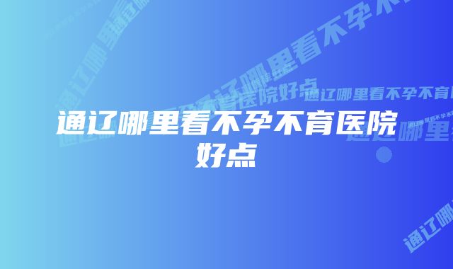 通辽哪里看不孕不育医院好点