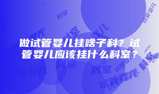 做试管婴儿挂啥子科？试管婴儿应该挂什么科室？