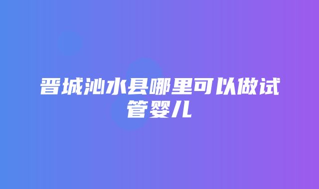 晋城沁水县哪里可以做试管婴儿