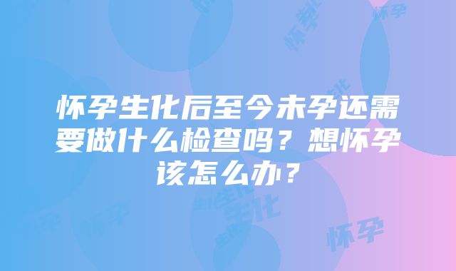 怀孕生化后至今未孕还需要做什么检查吗？想怀孕该怎么办？