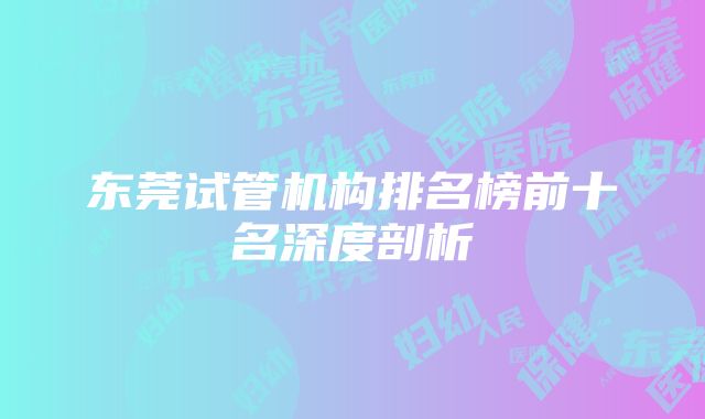 东莞试管机构排名榜前十名深度剖析