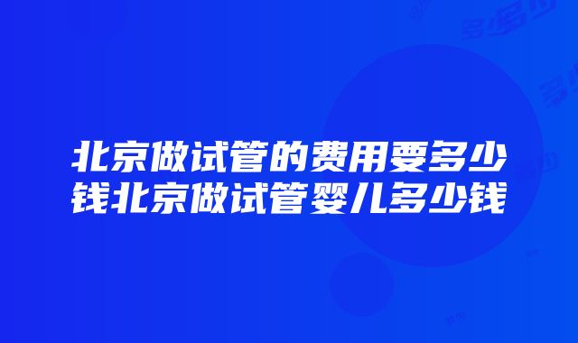 北京做试管的费用要多少钱北京做试管婴儿多少钱