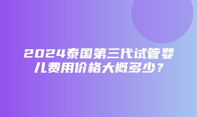 2024泰国第三代试管婴儿费用价格大概多少？