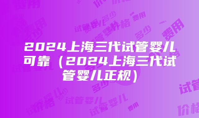 2024上海三代试管婴儿可靠（2024上海三代试管婴儿正规）