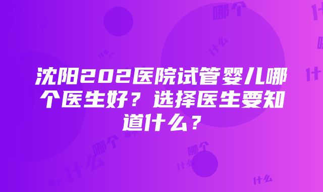 沈阳202医院试管婴儿哪个医生好？选择医生要知道什么？