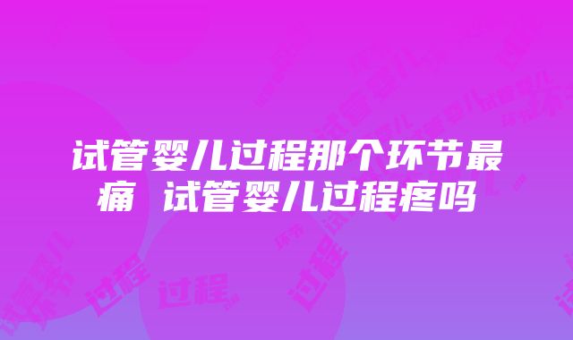 试管婴儿过程那个环节最痛 试管婴儿过程疼吗