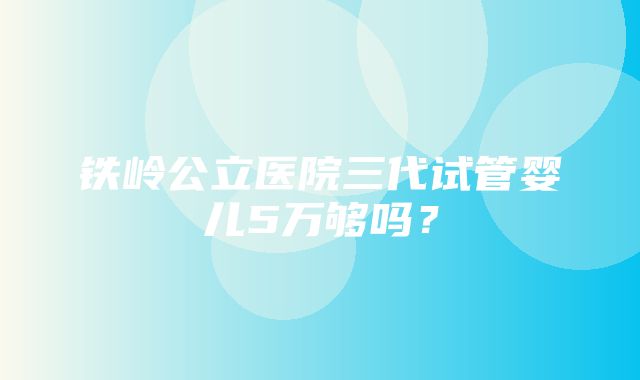 铁岭公立医院三代试管婴儿5万够吗？