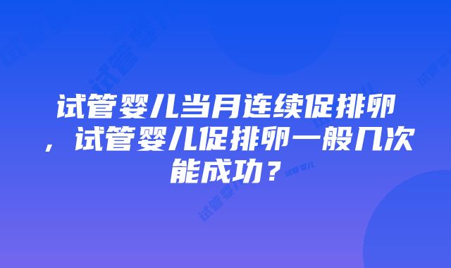 试管婴儿当月连续促排卵，试管婴儿促排卵一般几次能成功？