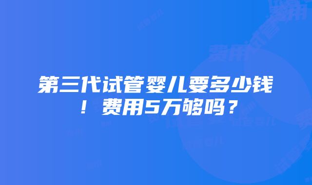 第三代试管婴儿要多少钱！费用5万够吗？