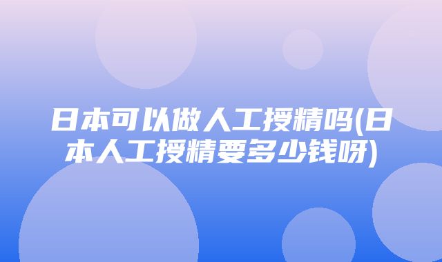 日本可以做人工授精吗(日本人工授精要多少钱呀)