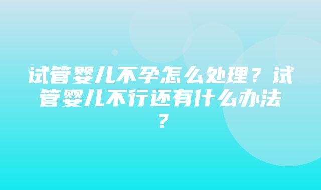 试管婴儿不孕怎么处理？试管婴儿不行还有什么办法？