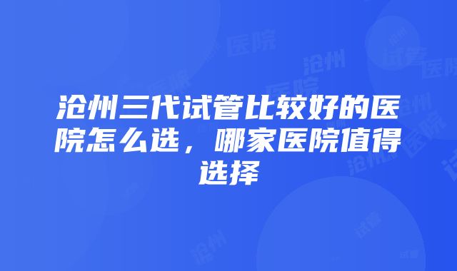 沧州三代试管比较好的医院怎么选，哪家医院值得选择