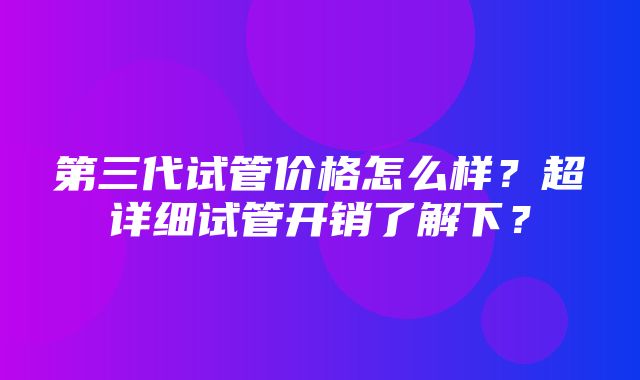 第三代试管价格怎么样？超详细试管开销了解下？