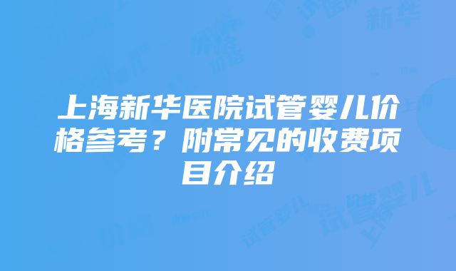 上海新华医院试管婴儿价格参考？附常见的收费项目介绍