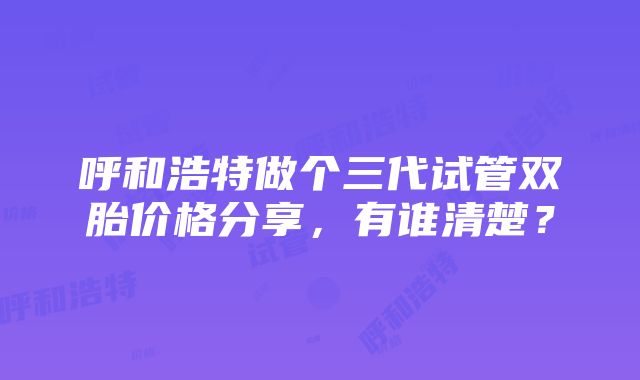 呼和浩特做个三代试管双胎价格分享，有谁清楚？